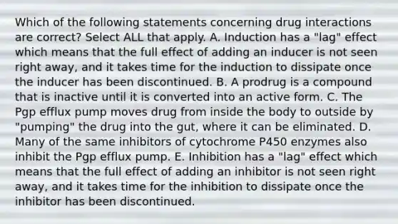 Which of the following statements concerning drug interactions are correct? Select ALL that apply. A. Induction has a "lag" effect which means that the full effect of adding an inducer is not seen right away, and it takes time for the induction to dissipate once the inducer has been discontinued. B. A prodrug is a compound that is inactive until it is converted into an active form. C. The Pgp efflux pump moves drug from inside the body to outside by "pumping" the drug into the gut, where it can be eliminated. D. Many of the same inhibitors of cytochrome P450 enzymes also inhibit the Pgp efflux pump. E. Inhibition has a "lag" effect which means that the full effect of adding an inhibitor is not seen right away, and it takes time for the inhibition to dissipate once the inhibitor has been discontinued.