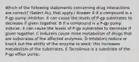 Which of the following statements concerning drug interactions are correct? (Select ALL that apply.) Answer A If a compound is a P-gp pump inhibitor, it can cause the levels of P-gp substrates to decrease if given together. B If a compound is a P-gp pump inducer, it can cause the levels of P-gp substrates to decrease if given together. C Inducers cause more metabolism of drugs that are substrates of the affected enzymes. D Inhibitors reduce or knock out the ability of the enzyme to work; this increases metabolism of the substrates. E Tacrolimus is a substrate of the P-gp efflux pump.