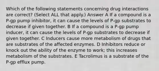 Which of the following statements concerning drug interactions are correct? (Select ALL that apply.) Answer A If a compound is a P-gp pump inhibitor, it can cause the levels of P-gp substrates to decrease if given together. B If a compound is a P-gp pump inducer, it can cause the levels of P-gp substrates to decrease if given together. C Inducers cause more metabolism of drugs that are substrates of the affected enzymes. D Inhibitors reduce or knock out the ability of the enzyme to work; this increases metabolism of the substrates. E Tacrolimus is a substrate of the P-gp efflux pump.