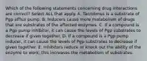 Which of the following statements concerning drug interactions are correct? Select ALL that apply. A. Tacrolimus is a substrate of Pgp efflux pump. B. Inducers cause more metabolism of drugs that are substrates of the affected enzymes. C. If a compound is a Pgp pump inhibitor, it can cause the levels of Pgp substrates to decrease if given together. D. If a compound is a Pgp pump inducer, it can cause the levels of Pgp substrates to decrease if given together. E. Inhibitors reduce or knock out the ability of the enzyme to work; this increases the metabolism of substrates.