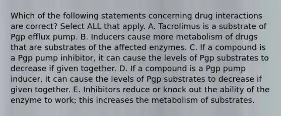 Which of the following statements concerning drug interactions are correct? Select ALL that apply. A. Tacrolimus is a substrate of Pgp efflux pump. B. Inducers cause more metabolism of drugs that are substrates of the affected enzymes. C. If a compound is a Pgp pump inhibitor, it can cause the levels of Pgp substrates to decrease if given together. D. If a compound is a Pgp pump inducer, it can cause the levels of Pgp substrates to decrease if given together. E. Inhibitors reduce or knock out the ability of the enzyme to work; this increases the metabolism of substrates.