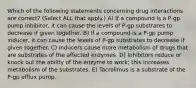 Which of the following statements concerning drug interactions are correct? (Select ALL that apply.) A) If a compound is a P-gp pump inhibitor, it can cause the levels of P-gp substrates to decrease if given together. B) If a compound is a P-gp pump inducer, it can cause the levels of P-gp substrates to decrease if given together. C) Inducers cause more metabolism of drugs that are substrates of the affected enzymes. D) Inhibitors reduce or knock out the ability of the enzyme to work; this increases metabolism of the substrates. E) Tacrolimus is a substrate of the P-gp efflux pump.