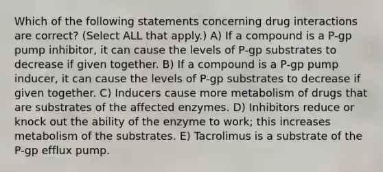 Which of the following statements concerning drug interactions are correct? (Select ALL that apply.) A) If a compound is a P-gp pump inhibitor, it can cause the levels of P-gp substrates to decrease if given together. B) If a compound is a P-gp pump inducer, it can cause the levels of P-gp substrates to decrease if given together. C) Inducers cause more metabolism of drugs that are substrates of the affected enzymes. D) Inhibitors reduce or knock out the ability of the enzyme to work; this increases metabolism of the substrates. E) Tacrolimus is a substrate of the P-gp efflux pump.