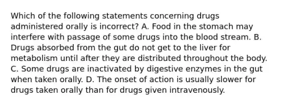 Which of the following statements concerning drugs administered orally is incorrect? A. Food in the stomach may interfere with passage of some drugs into the blood stream. B. Drugs absorbed from the gut do not get to the liver for metabolism until after they are distributed throughout the body. C. Some drugs are inactivated by digestive enzymes in the gut when taken orally. D. The onset of action is usually slower for drugs taken orally than for drugs given intravenously.