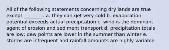 All of the following statements concerning dry lands are true except ________. a. they can get very cold b. evaporation potential exceeds actual precipitation c. wind is the dominant agent of erosion and sediment transport d. precipitation totals are low; dew points are lower in the summer than winter e. storms are infrequent and rainfall amounts are highly variable