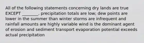 All of the following statements concerning dry lands are true EXCEPT ________. precipitation totals are low; dew points are lower in the summer than winter storms are infrequent and rainfall amounts are highly variable wind is the dominant agent of erosion and sediment transport evaporation potential exceeds actual precipitation