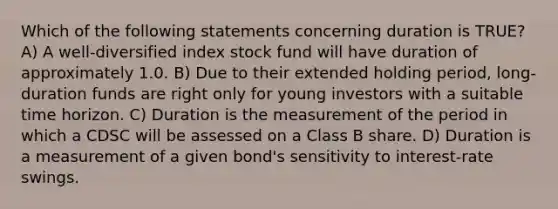 Which of the following statements concerning duration is TRUE? A) A well-diversified index stock fund will have duration of approximately 1.0. B) Due to their extended holding period, long-duration funds are right only for young investors with a suitable time horizon. C) Duration is the measurement of the period in which a CDSC will be assessed on a Class B share. D) Duration is a measurement of a given bond's sensitivity to interest-rate swings.