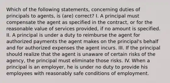 Which of the following statements, concerning duties of principals to agents, is (are) correct? I. A principal must compensate the agent as specified in the contract, or for the reasonable value of services provided, if no amount is specified. II. A principal is under a duty to reimburse the agent for authorized payments the agent makes on the principal's behalf and for authorized expenses the agent incurs. III. If the principal should realize that the agent is unaware of certain risks of the agency, the principal must eliminate those risks. IV. When a principal is an employer, he is under no duty to provide his employees with reasonably safe conditions of employment.