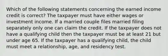 Which of the following statements concerning the earned income credit is correct? The taxpayer must have either wages or investment income. If a married couple files married filing separately only one can claim the credit. If the taxpayer does not have a qualifying child then the taxpayer must be at least 21 but under age 65. If the taxpayer has a qualifying child, the child must meet a relationship, age, and residency test.