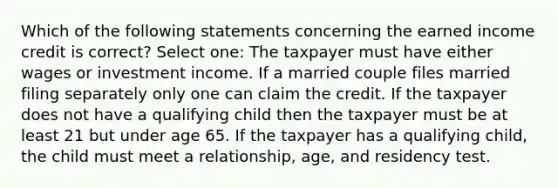 Which of the following statements concerning the earned income credit is correct? Select one: The taxpayer must have either wages or investment income. If a married couple files married filing separately only one can claim the credit. If the taxpayer does not have a qualifying child then the taxpayer must be at least 21 but under age 65. If the taxpayer has a qualifying child, the child must meet a relationship, age, and residency test.