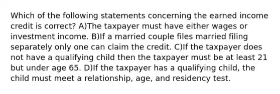 Which of the following statements concerning the earned income credit is correct? A)The taxpayer must have either wages or investment income. B)If a married couple files married filing separately only one can claim the credit. C)If the taxpayer does not have a qualifying child then the taxpayer must be at least 21 but under age 65. D)If the taxpayer has a qualifying child, the child must meet a relationship, age, and residency test.