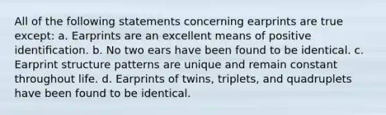 All of the following statements concerning earprints are true except: a. Earprints are an excellent means of positive identiﬁcation. b. No two ears have been found to be identical. c. Earprint structure patterns are unique and remain constant throughout life. d. Earprints of twins, triplets, and quadruplets have been found to be identical.