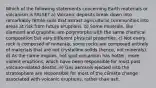 Which of the following statements concerning Earth materials or volcanism is FALSE? a) Volcanic deposits break down into remarkably fertile soils that attract agricultural communities into areas at risk from future eruptions. b) Some minerals, like diamond and graphite, are polymorphs with the same chemical composition but very different physical properties. c) Not every rock is composed of minerals, some rocks are composed entirely of materials that are not crystalline solids (hence, not minerals). d) As the name implies, hot spot volcanism has hotter, more violent eruptions, which have been responsible for most past volcano-related deaths. e) Gas aerosols ejected into the stratosphere are responsible for most of the climate change associated with volcanic eruptions, rather than ash.