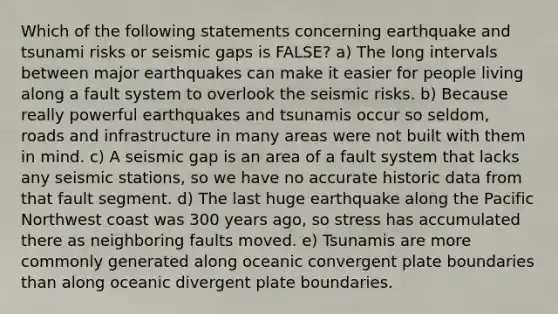 Which of the following statements concerning earthquake and tsunami risks or seismic gaps is FALSE? a) The long intervals between major earthquakes can make it easier for people living along a fault system to overlook the seismic risks. b) Because really powerful earthquakes and tsunamis occur so seldom, roads and infrastructure in many areas were not built with them in mind. c) A seismic gap is an area of a fault system that lacks any seismic stations, so we have no accurate historic data from that fault segment. d) The last huge earthquake along the Pacific Northwest coast was 300 years ago, so stress has accumulated there as neighboring faults moved. e) Tsunamis are more commonly generated along oceanic convergent plate boundaries than along oceanic divergent plate boundaries.