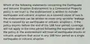 Which of the following statements concerning the Earthquake and Volcanic Eruption Endorsement to a Commercial Property policy is not true? a. the endorsement is written to include earthquake and volcanic eruption as a covered cause of loss b. the endorsement can be written to cover only sprinkler leakage that is caused by an earthquake or volcanic eruption c. if the policy expires before the end of the 168 hour period, coverage will not apply to the time period following the expiration date of the policy d. the endorsement will treat all earthquake shocks or volcanic eruptions that occur in any 168 hour period as a single earthquake or volcanic eruption