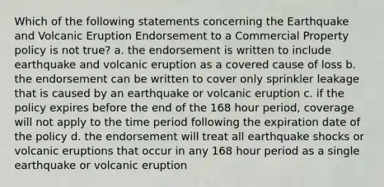 Which of the following statements concerning the Earthquake and Volcanic Eruption Endorsement to a Commercial Property policy is not true? a. the endorsement is written to include earthquake and volcanic eruption as a covered cause of loss b. the endorsement can be written to cover only sprinkler leakage that is caused by an earthquake or volcanic eruption c. if the policy expires before the end of the 168 hour period, coverage will not apply to the time period following the expiration date of the policy d. the endorsement will treat all earthquake shocks or volcanic eruptions that occur in any 168 hour period as a single earthquake or volcanic eruption