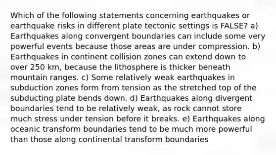 Which of the following statements concerning earthquakes or earthquake risks in different plate tectonic settings is FALSE? a) Earthquakes along convergent boundaries can include some very powerful events because those areas are under compression. b) Earthquakes in continent collision zones can extend down to over 250 km, because the lithosphere is thicker beneath mountain ranges. c) Some relatively weak earthquakes in subduction zones form from tension as the stretched top of the subducting plate bends down. d) Earthquakes along divergent boundaries tend to be relatively weak, as rock cannot store much stress under tension before it breaks. e) Earthquakes along oceanic transform boundaries tend to be much more powerful than those along continental transform boundaries