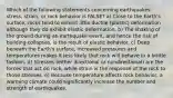 Which of the following statements concerning earthquakes, stress, strain, or rock behavior is FALSE? a) Close to the Earth's surface, rocks tend to exhibit little ductile (plastic) deformation although they do exhibit elastic deformation. b) The shaking of the ground during an earthquake event, and hence the risk of building collapses, is the result of elastic behavior. c) Deep beneath the Earth's surface, increased pressures and temperatures makes it less likely that rock will behave in a brittle fashion. d) Stresses (either directional or nondirectional) are the forces that act on rock, while strain is the response of the rock to those stresses. e) Because temperature affects rock behavior, a warming climate could significantly increase the number and strength of earthquakes.