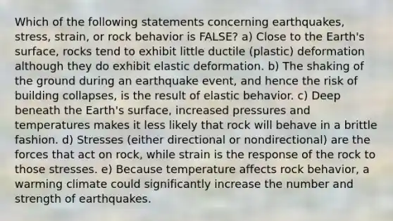 Which of the following statements concerning earthquakes, stress, strain, or rock behavior is FALSE? a) Close to the Earth's surface, rocks tend to exhibit little ductile (plastic) deformation although they do exhibit elastic deformation. b) The shaking of the ground during an earthquake event, and hence the risk of building collapses, is the result of elastic behavior. c) Deep beneath the Earth's surface, increased pressures and temperatures makes it less likely that rock will behave in a brittle fashion. d) Stresses (either directional or nondirectional) are the forces that act on rock, while strain is the response of the rock to those stresses. e) Because temperature affects rock behavior, a warming climate could significantly increase the number and strength of earthquakes.