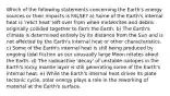 Which of the following statements concerning the Earth's energy sources or their impacts is FALSE? a) Some of the Earth's internal heat is 'relict heat' left over from when meteorites and debris originally collided together to form the Earth. b) The Earth's climate is determined entirely by its distance from the Sun and is not affected by the Earth's internal heat or other characteristics. c) Some of the Earth's internal heat is still being produced by ongoing tidal friction as our unusually large Moon rotates about the Earth. d) The radioactive 'decay' of unstable isotopes in the Earth's rocky mantle layer is still generating some of the Earth's internal heat. e) While the Earth's internal heat drives its plate tectonic cycle, solar energy plays a role in the reworking of material at the Earth's surface.