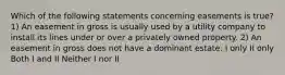 Which of the following statements concerning easements is true? 1) An easement in gross is usually used by a utility company to install its lines under or over a privately owned property. 2) An easement in gross does not have a dominant estate. I only II only Both I and II Neither I nor II