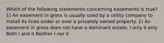 Which of the following statements concerning easements is true? 1) An easement in gross is usually used by a utility company to install its lines under or over a privately owned property. 2) An easement in gross does not have a dominant estate. I only II only Both I and II Neither I nor II