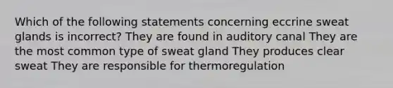 Which of the following statements concerning eccrine sweat glands is incorrect? They are found in auditory canal They are the most common type of sweat gland They produces clear sweat They are responsible for thermoregulation