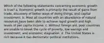 Which of the following statements concerning economic growth is true? a. Economic growth is primarily the result of gains from trade, discovery of better ways of doing things, and capital investment. b. Most all countries with an abundance of natural resources have been able to achieve rapid growth and high levels of per capita income. c. Without foreign aid, poor countries are unable to break the cycle of poverty, low savings and investment, and economic stagnation. d. The United States is rich because it has democratic political institutions.