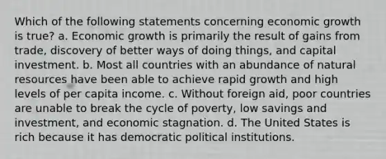 Which of the following statements concerning economic growth is true? a. Economic growth is primarily the result of gains from trade, discovery of better ways of doing things, and capital investment. b. Most all countries with an abundance of natural resources have been able to achieve rapid growth and high levels of per capita income. c. Without foreign aid, poor countries are unable to break the cycle of poverty, low savings and investment, and economic stagnation. d. The United States is rich because it has democratic political institutions.