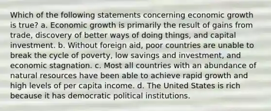 Which of the following statements concerning economic growth is true? a. Economic growth is primarily the result of gains from trade, discovery of better ways of doing things, and capital investment. b. Without foreign aid, poor countries are unable to break the cycle of poverty, low savings and investment, and economic stagnation. c. Most all countries with an abundance of natural resources have been able to achieve rapid growth and high levels of per capita income. d. The United States is rich because it has democratic political institutions.