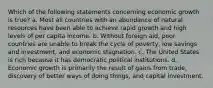 Which of the following statements concerning economic growth is true? a. Most all countries with an abundance of natural resources have been able to achieve rapid growth and high levels of per capita income. b. Without foreign aid, poor countries are unable to break the cycle of poverty, low savings and investment, and economic stagnation. c. The United States is rich because it has democratic political institutions. d. Economic growth is primarily the result of gains from trade, discovery of better ways of doing things, and capital investment.