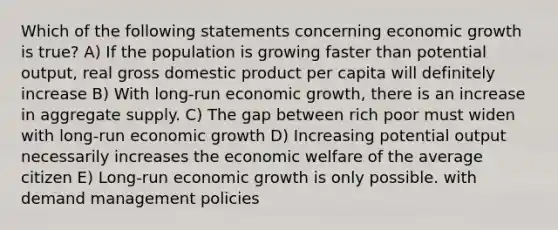 Which of the following statements concerning economic growth is true? A) If the population is growing faster than potential output, real gross domestic product per capita will definitely increase B) With long-run economic growth, there is an increase in aggregate supply. C) The gap between rich poor must widen with long-run economic growth D) Increasing potential output necessarily increases the economic welfare of the average citizen E) Long-run economic growth is only possible. with demand management policies