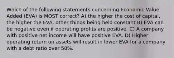 Which of the following statements concerning Economic Value Added (EVA) is MOST correct? A) the higher the cost of capital, the higher the EVA, other things being held constant B) EVA can be negative even if operating profits are positive. C) A company with positive net income will have positive EVA. D) Higher operating return on assets will result in lower EVA for a company with a debt ratio over 50%.