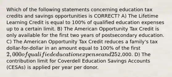 Which of the following statements concerning education tax credits and savings opportunities is CORRECT? A) The Lifetime Learning Credit is equal to 100% of qualified education expenses up to a certain limit. B) The American Opportunity Tax Credit is only available for the first two years of postsecondary education. C) The American Opportunity Tax Credit reduces a family's tax dollar-for-dollar in an amount equal to 100% of the first 2,000 of qualified education expense and 25% of the next2,000. D) The contribution limit for Coverdell Education Savings Accounts (CESAs) is applied per year per donor.