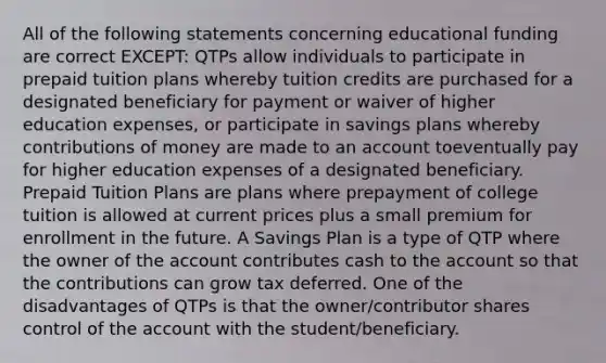 All of the following statements concerning educational funding are correct EXCEPT: QTPs allow individuals to participate in prepaid tuition plans whereby tuition credits are purchased for a designated beneficiary for payment or waiver of higher education expenses, or participate in savings plans whereby contributions of money are made to an account toeventually pay for higher education expenses of a designated beneficiary. Prepaid Tuition Plans are plans where prepayment of college tuition is allowed at current prices plus a small premium for enrollment in the future. A Savings Plan is a type of QTP where the owner of the account contributes cash to the account so that the contributions can grow tax deferred. One of the disadvantages of QTPs is that the owner/contributor shares control of the account with the student/beneficiary.