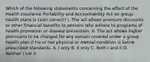 Which of the following statements concerning the effect of the Health Insurance Portability and Accountability Act on group health plans is (are) correct? I. The act allows premium discounts or other financial benefits to persons who adhere to programs of health promotion or disease prevention. II. The act allows higher premiums to be charged for any person covered under a group health plan if his or her physical or mental condition is below prescribed standards. A. I only B. II only C. Both I and II D. Neither I nor II