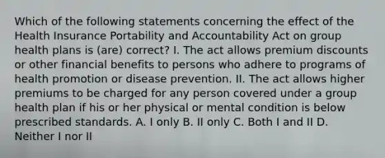 Which of the following statements concerning the effect of the Health Insurance Portability and Accountability Act on group health plans is (are) correct? I. The act allows premium discounts or other financial benefits to persons who adhere to programs of health promotion or disease prevention. II. The act allows higher premiums to be charged for any person covered under a group health plan if his or her physical or mental condition is below prescribed standards. A. I only B. II only C. Both I and II D. Neither I nor II