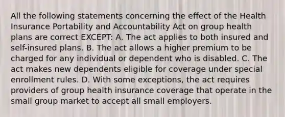 All the following statements concerning the effect of the Health Insurance Portability and Accountability Act on group health plans are correct EXCEPT: A. The act applies to both insured and self-insured plans. B. The act allows a higher premium to be charged for any individual or dependent who is disabled. C. The act makes new dependents eligible for coverage under special enrollment rules. D. With some exceptions, the act requires providers of group health insurance coverage that operate in the small group market to accept all small employers.