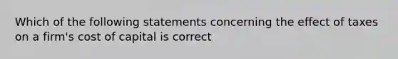 Which of the following statements concerning the effect of taxes on a firm's cost of capital is correct