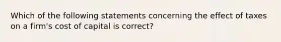 Which of the following statements concerning the effect of taxes on a firm's cost of capital is correct?