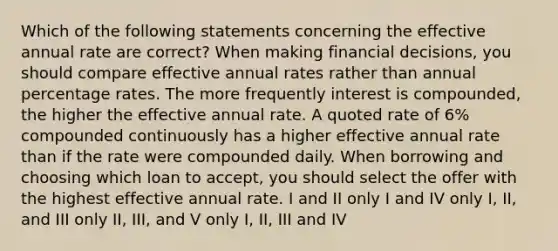 Which of the following statements concerning the effective annual rate are correct? When making financial decisions, you should compare effective annual rates rather than annual percentage rates. The more frequently interest is compounded, the higher the effective annual rate. A quoted rate of 6% compounded continuously has a higher effective annual rate than if the rate were compounded daily. When borrowing and choosing which loan to accept, you should select the offer with the highest effective annual rate. I and II only I and IV only I, II, and III only II, III, and V only I, II, III and IV