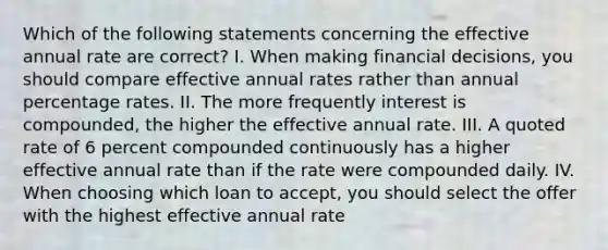 Which of the following statements concerning the effective annual rate are correct? I. When making financial decisions, you should compare effective annual rates rather than annual percentage rates. II. The more frequently interest is compounded, the higher the effective annual rate. III. A quoted rate of 6 percent compounded continuously has a higher effective annual rate than if the rate were compounded daily. IV. When choosing which loan to accept, you should select the offer with the highest effective annual rate