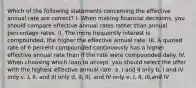 Which of the following statements concerning the effective annual rate are correct? I. When making financial decisions, you should compare effective annual rates rather than annual percentage rates. II. The more frequently interest is compounded, the higher the effective annual rate. III. A quoted rate of 6 percent compounded continuously has a higher effective annual rate than if the rate were compounded daily. IV. When choosing which loan to accept, you should select the offer with the highest effective annual rate. a. I and II only b. I and IV only c. I, II, and III only d. II, III, and IV only e. I, II, III,and IV