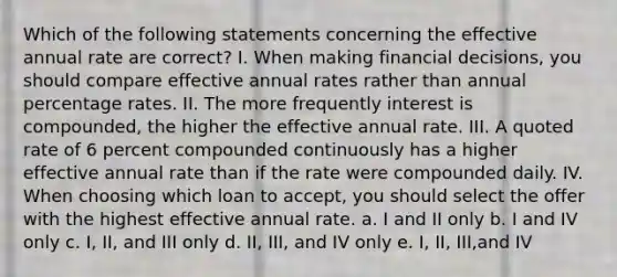 Which of the following statements concerning the effective annual rate are correct? I. When making financial decisions, you should compare effective annual rates rather than annual percentage rates. II. The more frequently interest is compounded, the higher the effective annual rate. III. A quoted rate of 6 percent compounded continuously has a higher effective annual rate than if the rate were compounded daily. IV. When choosing which loan to accept, you should select the offer with the highest effective annual rate. a. I and II only b. I and IV only c. I, II, and III only d. II, III, and IV only e. I, II, III,and IV