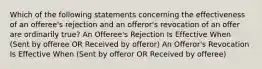 Which of the following statements concerning the effectiveness of an offeree's rejection and an offeror's revocation of an offer are ordinarily true? An Offeree's Rejection Is Effective When (Sent by offeree OR Received by offeror) An Offeror's Revocation Is Effective When (Sent by offeror OR Received by offeree)