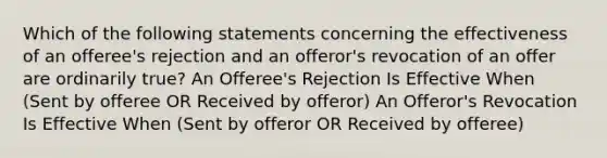 Which of the following statements concerning the effectiveness of an offeree's rejection and an offeror's revocation of an offer are ordinarily true? An Offeree's Rejection Is Effective When (Sent by offeree OR Received by offeror) An Offeror's Revocation Is Effective When (Sent by offeror OR Received by offeree)