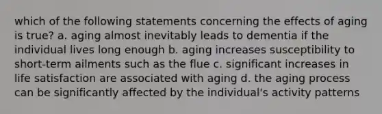 which of the following statements concerning the effects of aging is true? a. aging almost inevitably leads to dementia if the individual lives long enough b. aging increases susceptibility to short-term ailments such as the flue c. significant increases in life satisfaction are associated with aging d. the aging process can be significantly affected by the individual's activity patterns