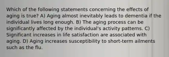 Which of the following statements concerning the effects of aging is true? A) Aging almost inevitably leads to dementia if the individual lives long enough. B) The aging process can be significantly affected by the individual's activity patterns. C) Significant increases in life satisfaction are associated with aging. D) Aging increases susceptibility to short-term ailments such as the flu.