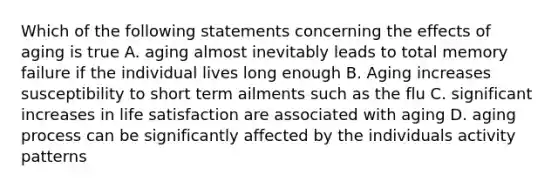 Which of the following statements concerning the effects of aging is true A. aging almost inevitably leads to total memory failure if the individual lives long enough B. Aging increases susceptibility to short term ailments such as the flu C. significant increases in life satisfaction are associated with aging D. aging process can be significantly affected by the individuals activity patterns