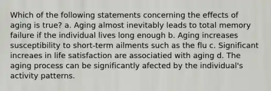 Which of the following statements concerning the effects of aging is true? a. Aging almost inevitably leads to total memory failure if the individual lives long enough b. Aging increases susceptibility to short-term ailments such as the flu c. Significant increaes in life satisfaction are associatied with aging d. The aging process can be significantly afected by the individual's activity patterns.